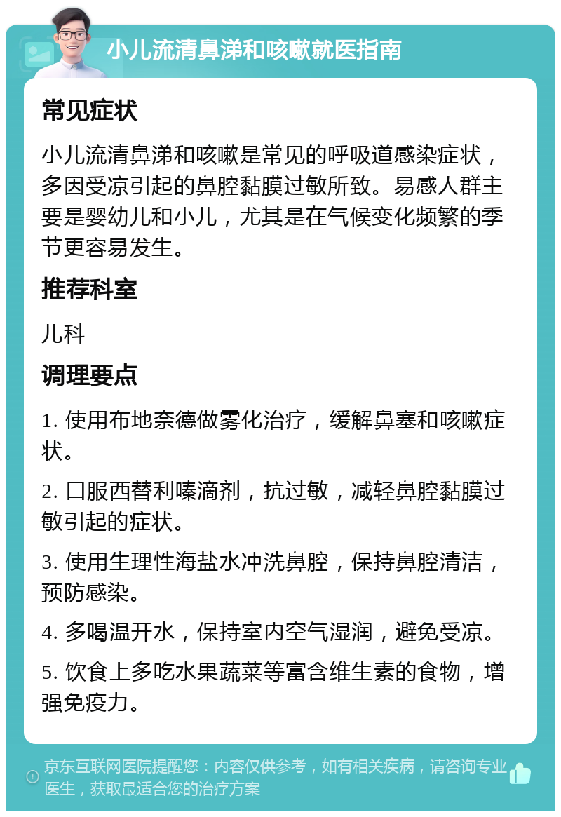 小儿流清鼻涕和咳嗽就医指南 常见症状 小儿流清鼻涕和咳嗽是常见的呼吸道感染症状，多因受凉引起的鼻腔黏膜过敏所致。易感人群主要是婴幼儿和小儿，尤其是在气候变化频繁的季节更容易发生。 推荐科室 儿科 调理要点 1. 使用布地奈德做雾化治疗，缓解鼻塞和咳嗽症状。 2. 口服西替利嗪滴剂，抗过敏，减轻鼻腔黏膜过敏引起的症状。 3. 使用生理性海盐水冲洗鼻腔，保持鼻腔清洁，预防感染。 4. 多喝温开水，保持室内空气湿润，避免受凉。 5. 饮食上多吃水果蔬菜等富含维生素的食物，增强免疫力。