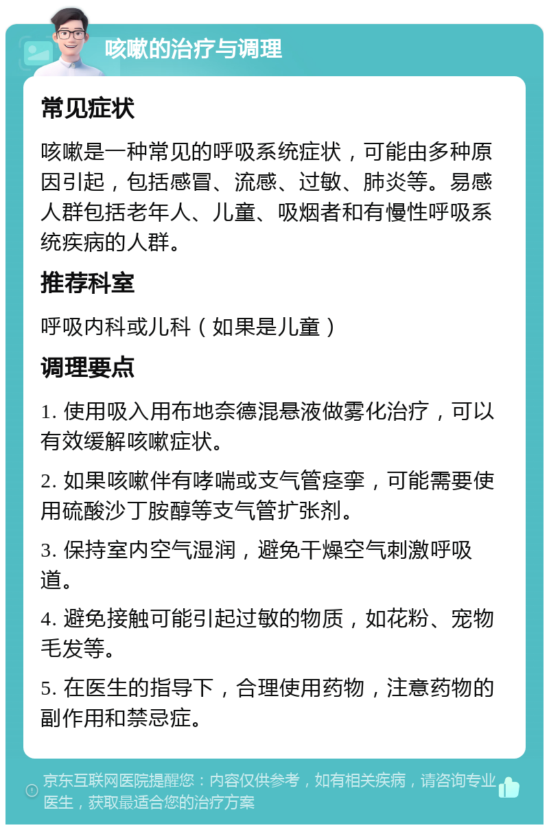 咳嗽的治疗与调理 常见症状 咳嗽是一种常见的呼吸系统症状，可能由多种原因引起，包括感冒、流感、过敏、肺炎等。易感人群包括老年人、儿童、吸烟者和有慢性呼吸系统疾病的人群。 推荐科室 呼吸内科或儿科（如果是儿童） 调理要点 1. 使用吸入用布地奈德混悬液做雾化治疗，可以有效缓解咳嗽症状。 2. 如果咳嗽伴有哮喘或支气管痉挛，可能需要使用硫酸沙丁胺醇等支气管扩张剂。 3. 保持室内空气湿润，避免干燥空气刺激呼吸道。 4. 避免接触可能引起过敏的物质，如花粉、宠物毛发等。 5. 在医生的指导下，合理使用药物，注意药物的副作用和禁忌症。