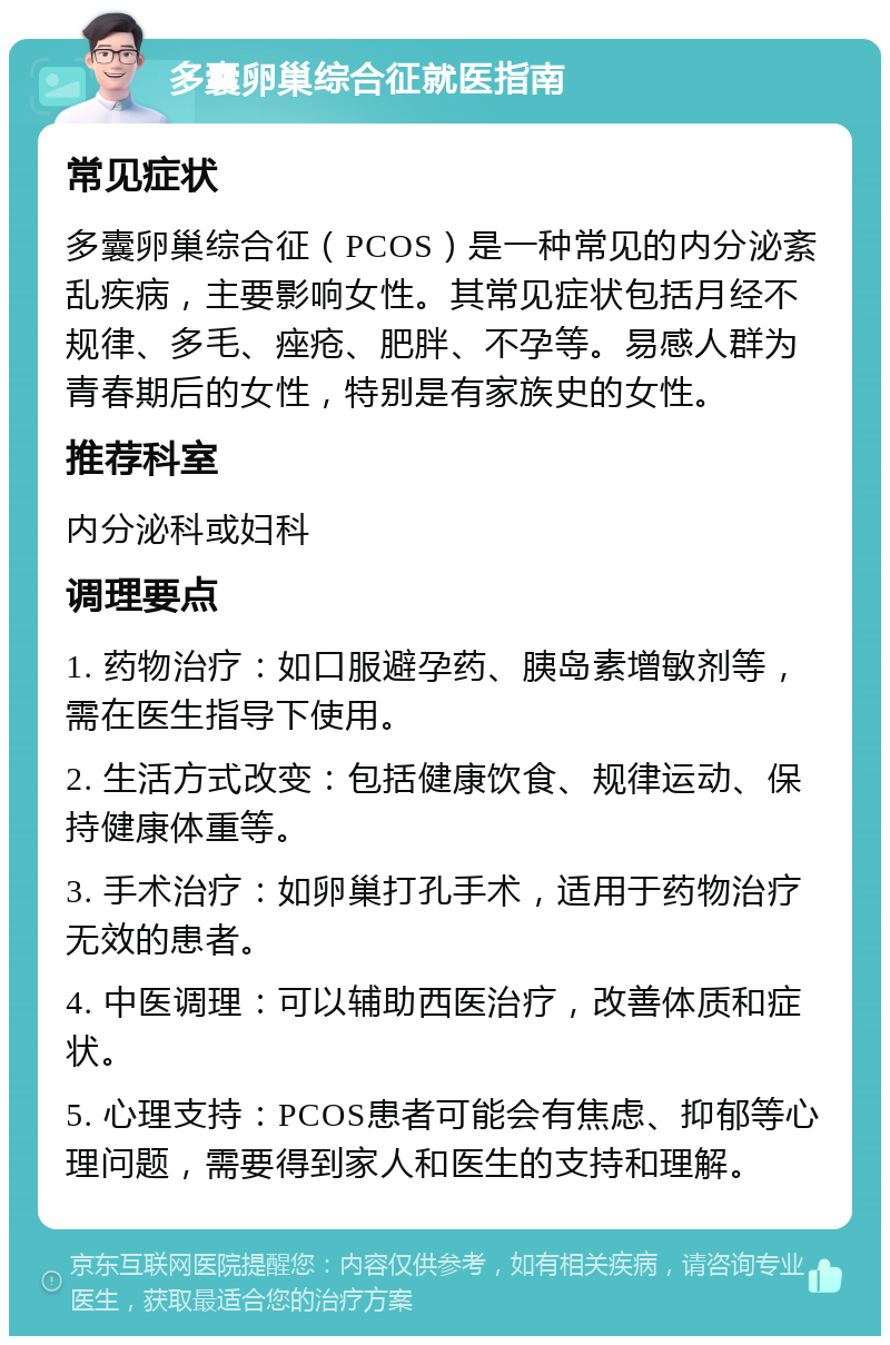 多囊卵巢综合征就医指南 常见症状 多囊卵巢综合征（PCOS）是一种常见的内分泌紊乱疾病，主要影响女性。其常见症状包括月经不规律、多毛、痤疮、肥胖、不孕等。易感人群为青春期后的女性，特别是有家族史的女性。 推荐科室 内分泌科或妇科 调理要点 1. 药物治疗：如口服避孕药、胰岛素增敏剂等，需在医生指导下使用。 2. 生活方式改变：包括健康饮食、规律运动、保持健康体重等。 3. 手术治疗：如卵巢打孔手术，适用于药物治疗无效的患者。 4. 中医调理：可以辅助西医治疗，改善体质和症状。 5. 心理支持：PCOS患者可能会有焦虑、抑郁等心理问题，需要得到家人和医生的支持和理解。