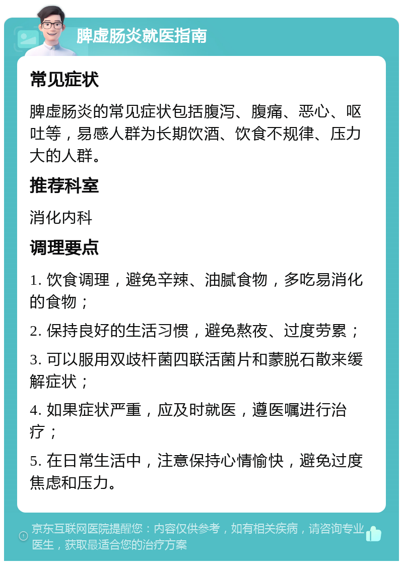 脾虚肠炎就医指南 常见症状 脾虚肠炎的常见症状包括腹泻、腹痛、恶心、呕吐等，易感人群为长期饮酒、饮食不规律、压力大的人群。 推荐科室 消化内科 调理要点 1. 饮食调理，避免辛辣、油腻食物，多吃易消化的食物； 2. 保持良好的生活习惯，避免熬夜、过度劳累； 3. 可以服用双歧杆菌四联活菌片和蒙脱石散来缓解症状； 4. 如果症状严重，应及时就医，遵医嘱进行治疗； 5. 在日常生活中，注意保持心情愉快，避免过度焦虑和压力。