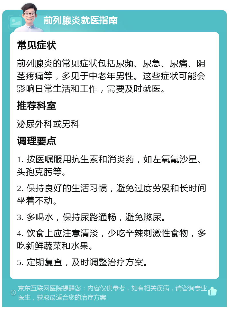 前列腺炎就医指南 常见症状 前列腺炎的常见症状包括尿频、尿急、尿痛、阴茎疼痛等，多见于中老年男性。这些症状可能会影响日常生活和工作，需要及时就医。 推荐科室 泌尿外科或男科 调理要点 1. 按医嘱服用抗生素和消炎药，如左氧氟沙星、头孢克肟等。 2. 保持良好的生活习惯，避免过度劳累和长时间坐着不动。 3. 多喝水，保持尿路通畅，避免憋尿。 4. 饮食上应注意清淡，少吃辛辣刺激性食物，多吃新鲜蔬菜和水果。 5. 定期复查，及时调整治疗方案。