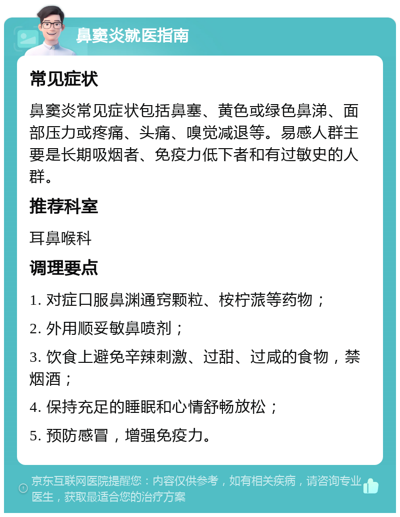 鼻窦炎就医指南 常见症状 鼻窦炎常见症状包括鼻塞、黄色或绿色鼻涕、面部压力或疼痛、头痛、嗅觉减退等。易感人群主要是长期吸烟者、免疫力低下者和有过敏史的人群。 推荐科室 耳鼻喉科 调理要点 1. 对症口服鼻渊通窍颗粒、桉柠蒎等药物； 2. 外用顺妥敏鼻喷剂； 3. 饮食上避免辛辣刺激、过甜、过咸的食物，禁烟酒； 4. 保持充足的睡眠和心情舒畅放松； 5. 预防感冒，增强免疫力。