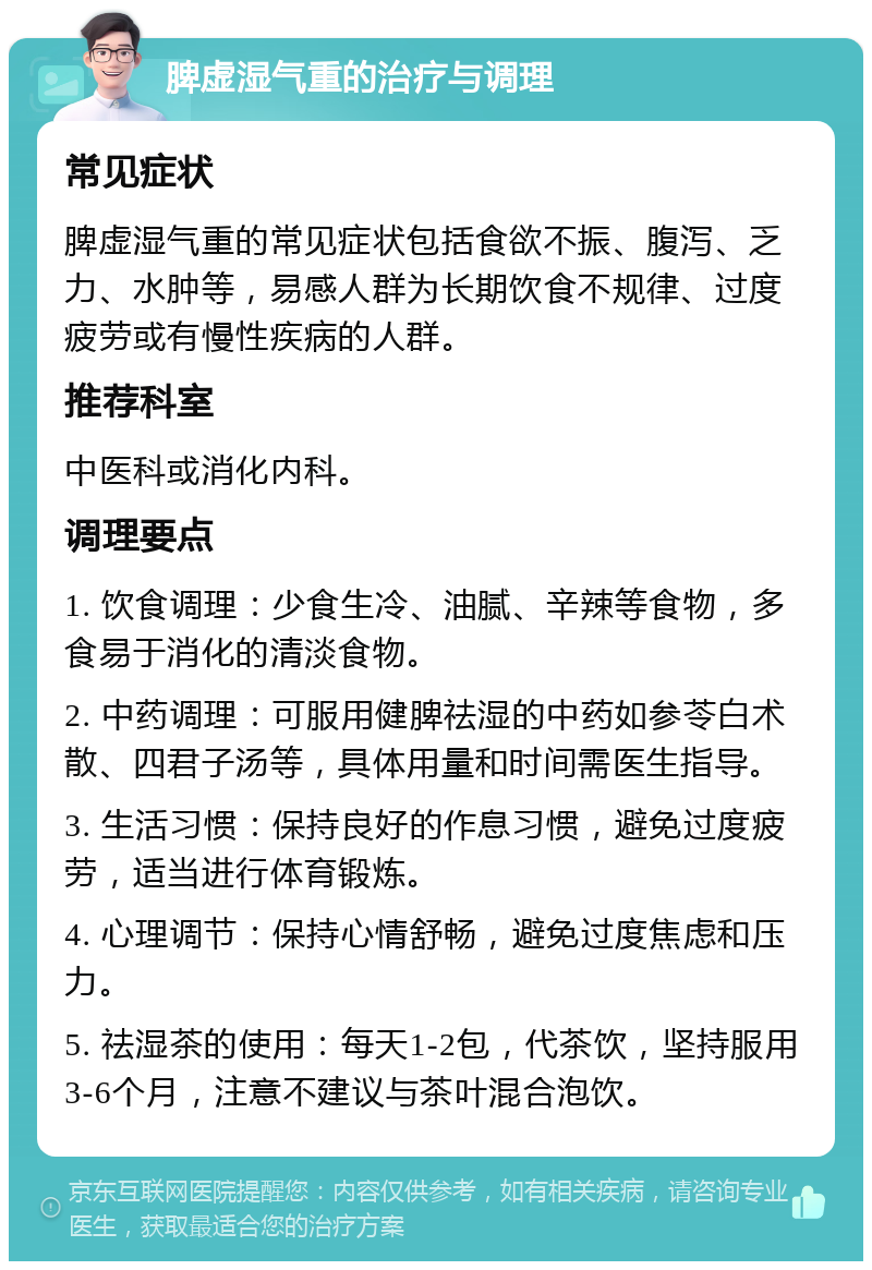 脾虚湿气重的治疗与调理 常见症状 脾虚湿气重的常见症状包括食欲不振、腹泻、乏力、水肿等，易感人群为长期饮食不规律、过度疲劳或有慢性疾病的人群。 推荐科室 中医科或消化内科。 调理要点 1. 饮食调理：少食生冷、油腻、辛辣等食物，多食易于消化的清淡食物。 2. 中药调理：可服用健脾祛湿的中药如参苓白术散、四君子汤等，具体用量和时间需医生指导。 3. 生活习惯：保持良好的作息习惯，避免过度疲劳，适当进行体育锻炼。 4. 心理调节：保持心情舒畅，避免过度焦虑和压力。 5. 祛湿茶的使用：每天1-2包，代茶饮，坚持服用3-6个月，注意不建议与茶叶混合泡饮。