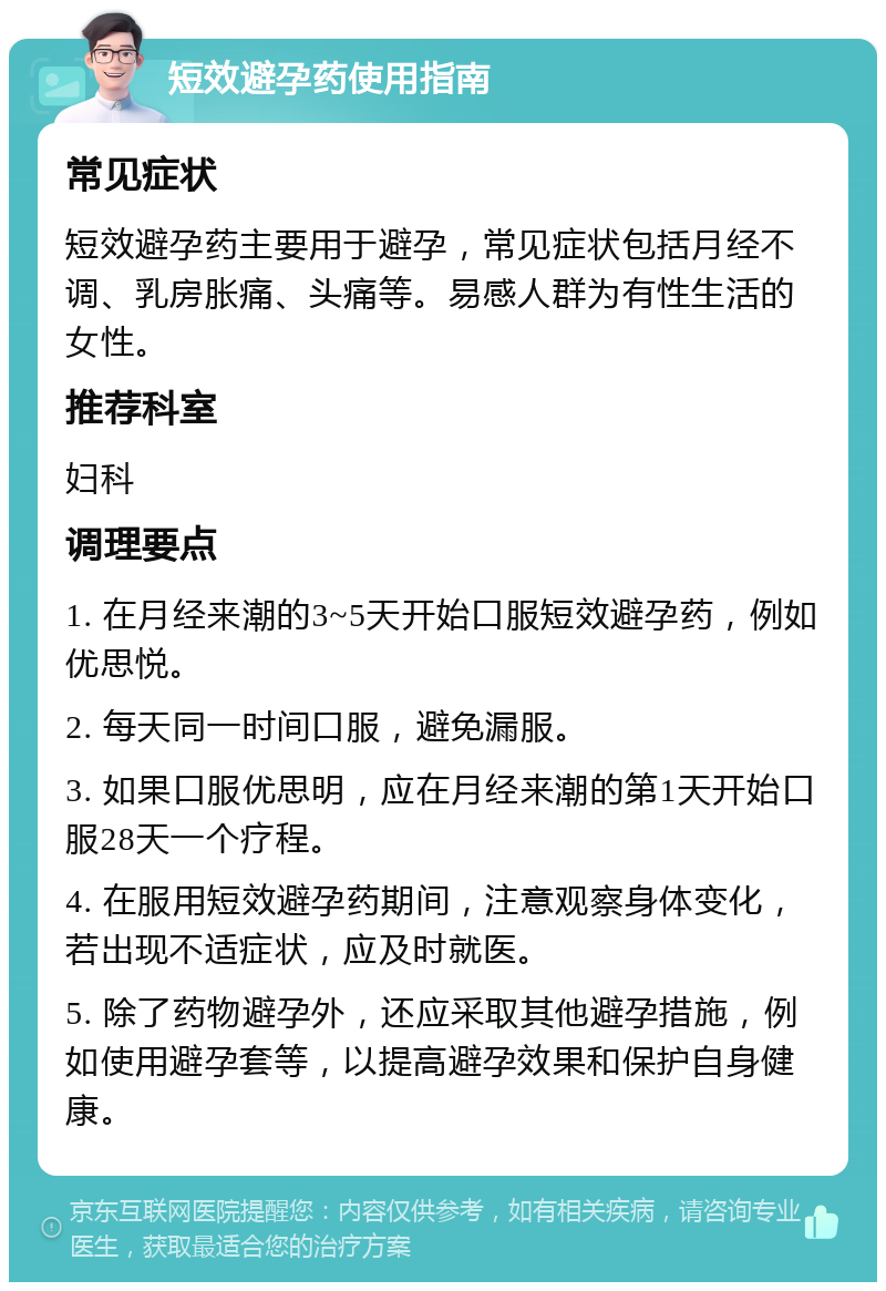 短效避孕药使用指南 常见症状 短效避孕药主要用于避孕，常见症状包括月经不调、乳房胀痛、头痛等。易感人群为有性生活的女性。 推荐科室 妇科 调理要点 1. 在月经来潮的3~5天开始口服短效避孕药，例如优思悦。 2. 每天同一时间口服，避免漏服。 3. 如果口服优思明，应在月经来潮的第1天开始口服28天一个疗程。 4. 在服用短效避孕药期间，注意观察身体变化，若出现不适症状，应及时就医。 5. 除了药物避孕外，还应采取其他避孕措施，例如使用避孕套等，以提高避孕效果和保护自身健康。