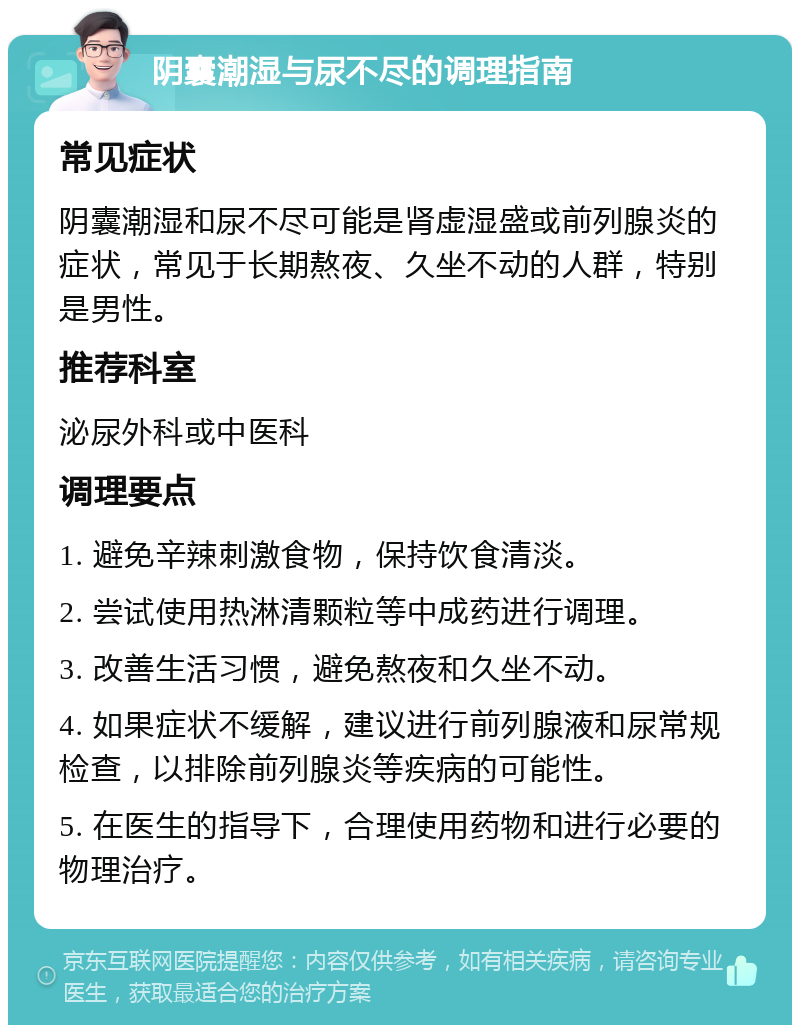 阴囊潮湿与尿不尽的调理指南 常见症状 阴囊潮湿和尿不尽可能是肾虚湿盛或前列腺炎的症状，常见于长期熬夜、久坐不动的人群，特别是男性。 推荐科室 泌尿外科或中医科 调理要点 1. 避免辛辣刺激食物，保持饮食清淡。 2. 尝试使用热淋清颗粒等中成药进行调理。 3. 改善生活习惯，避免熬夜和久坐不动。 4. 如果症状不缓解，建议进行前列腺液和尿常规检查，以排除前列腺炎等疾病的可能性。 5. 在医生的指导下，合理使用药物和进行必要的物理治疗。