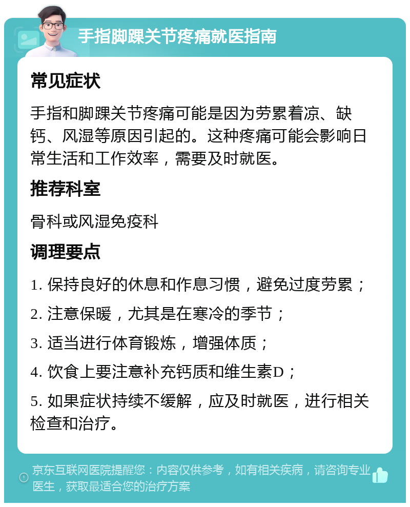 手指脚踝关节疼痛就医指南 常见症状 手指和脚踝关节疼痛可能是因为劳累着凉、缺钙、风湿等原因引起的。这种疼痛可能会影响日常生活和工作效率，需要及时就医。 推荐科室 骨科或风湿免疫科 调理要点 1. 保持良好的休息和作息习惯，避免过度劳累； 2. 注意保暖，尤其是在寒冷的季节； 3. 适当进行体育锻炼，增强体质； 4. 饮食上要注意补充钙质和维生素D； 5. 如果症状持续不缓解，应及时就医，进行相关检查和治疗。