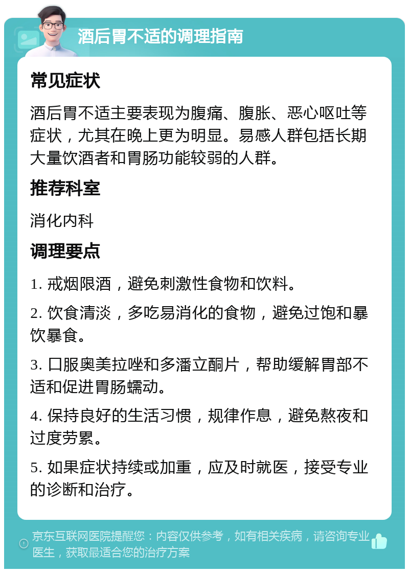 酒后胃不适的调理指南 常见症状 酒后胃不适主要表现为腹痛、腹胀、恶心呕吐等症状，尤其在晚上更为明显。易感人群包括长期大量饮酒者和胃肠功能较弱的人群。 推荐科室 消化内科 调理要点 1. 戒烟限酒，避免刺激性食物和饮料。 2. 饮食清淡，多吃易消化的食物，避免过饱和暴饮暴食。 3. 口服奥美拉唑和多潘立酮片，帮助缓解胃部不适和促进胃肠蠕动。 4. 保持良好的生活习惯，规律作息，避免熬夜和过度劳累。 5. 如果症状持续或加重，应及时就医，接受专业的诊断和治疗。