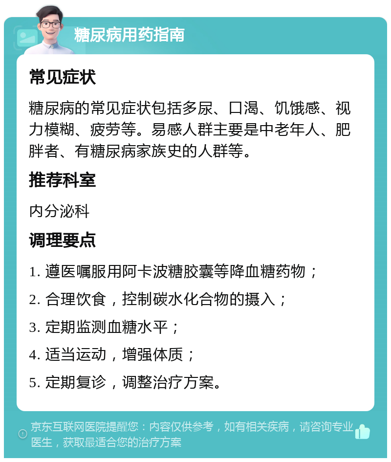 糖尿病用药指南 常见症状 糖尿病的常见症状包括多尿、口渴、饥饿感、视力模糊、疲劳等。易感人群主要是中老年人、肥胖者、有糖尿病家族史的人群等。 推荐科室 内分泌科 调理要点 1. 遵医嘱服用阿卡波糖胶囊等降血糖药物； 2. 合理饮食，控制碳水化合物的摄入； 3. 定期监测血糖水平； 4. 适当运动，增强体质； 5. 定期复诊，调整治疗方案。