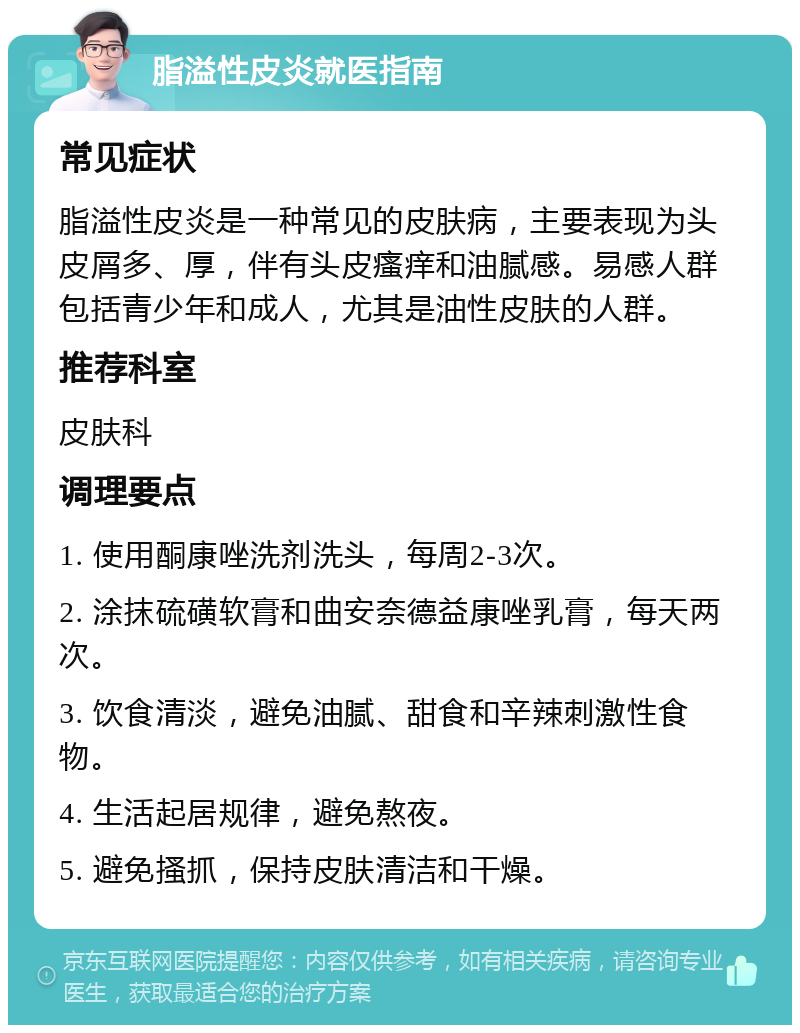 脂溢性皮炎就医指南 常见症状 脂溢性皮炎是一种常见的皮肤病，主要表现为头皮屑多、厚，伴有头皮瘙痒和油腻感。易感人群包括青少年和成人，尤其是油性皮肤的人群。 推荐科室 皮肤科 调理要点 1. 使用酮康唑洗剂洗头，每周2-3次。 2. 涂抹硫磺软膏和曲安奈德益康唑乳膏，每天两次。 3. 饮食清淡，避免油腻、甜食和辛辣刺激性食物。 4. 生活起居规律，避免熬夜。 5. 避免搔抓，保持皮肤清洁和干燥。