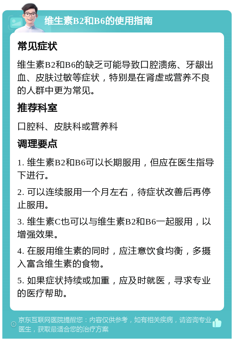 维生素B2和B6的使用指南 常见症状 维生素B2和B6的缺乏可能导致口腔溃疡、牙龈出血、皮肤过敏等症状，特别是在肾虚或营养不良的人群中更为常见。 推荐科室 口腔科、皮肤科或营养科 调理要点 1. 维生素B2和B6可以长期服用，但应在医生指导下进行。 2. 可以连续服用一个月左右，待症状改善后再停止服用。 3. 维生素C也可以与维生素B2和B6一起服用，以增强效果。 4. 在服用维生素的同时，应注意饮食均衡，多摄入富含维生素的食物。 5. 如果症状持续或加重，应及时就医，寻求专业的医疗帮助。