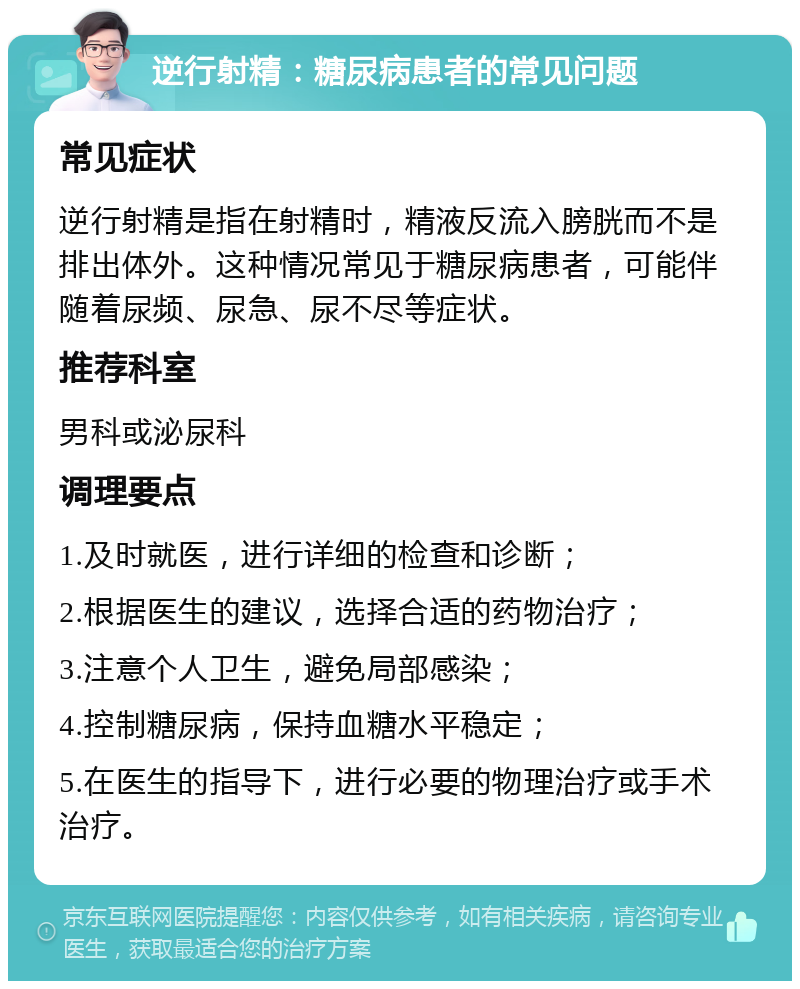 逆行射精：糖尿病患者的常见问题 常见症状 逆行射精是指在射精时，精液反流入膀胱而不是排出体外。这种情况常见于糖尿病患者，可能伴随着尿频、尿急、尿不尽等症状。 推荐科室 男科或泌尿科 调理要点 1.及时就医，进行详细的检查和诊断； 2.根据医生的建议，选择合适的药物治疗； 3.注意个人卫生，避免局部感染； 4.控制糖尿病，保持血糖水平稳定； 5.在医生的指导下，进行必要的物理治疗或手术治疗。