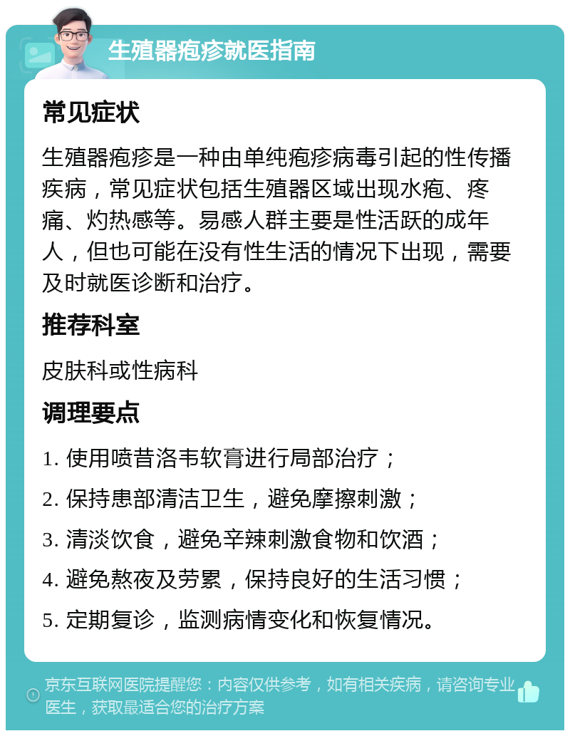 生殖器疱疹就医指南 常见症状 生殖器疱疹是一种由单纯疱疹病毒引起的性传播疾病，常见症状包括生殖器区域出现水疱、疼痛、灼热感等。易感人群主要是性活跃的成年人，但也可能在没有性生活的情况下出现，需要及时就医诊断和治疗。 推荐科室 皮肤科或性病科 调理要点 1. 使用喷昔洛韦软膏进行局部治疗； 2. 保持患部清洁卫生，避免摩擦刺激； 3. 清淡饮食，避免辛辣刺激食物和饮酒； 4. 避免熬夜及劳累，保持良好的生活习惯； 5. 定期复诊，监测病情变化和恢复情况。