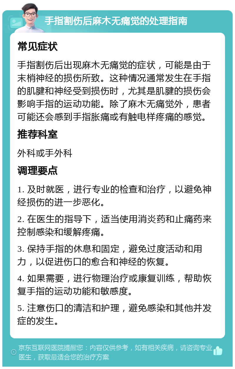 手指割伤后麻木无痛觉的处理指南 常见症状 手指割伤后出现麻木无痛觉的症状，可能是由于末梢神经的损伤所致。这种情况通常发生在手指的肌腱和神经受到损伤时，尤其是肌腱的损伤会影响手指的运动功能。除了麻木无痛觉外，患者可能还会感到手指胀痛或有触电样疼痛的感觉。 推荐科室 外科或手外科 调理要点 1. 及时就医，进行专业的检查和治疗，以避免神经损伤的进一步恶化。 2. 在医生的指导下，适当使用消炎药和止痛药来控制感染和缓解疼痛。 3. 保持手指的休息和固定，避免过度活动和用力，以促进伤口的愈合和神经的恢复。 4. 如果需要，进行物理治疗或康复训练，帮助恢复手指的运动功能和敏感度。 5. 注意伤口的清洁和护理，避免感染和其他并发症的发生。