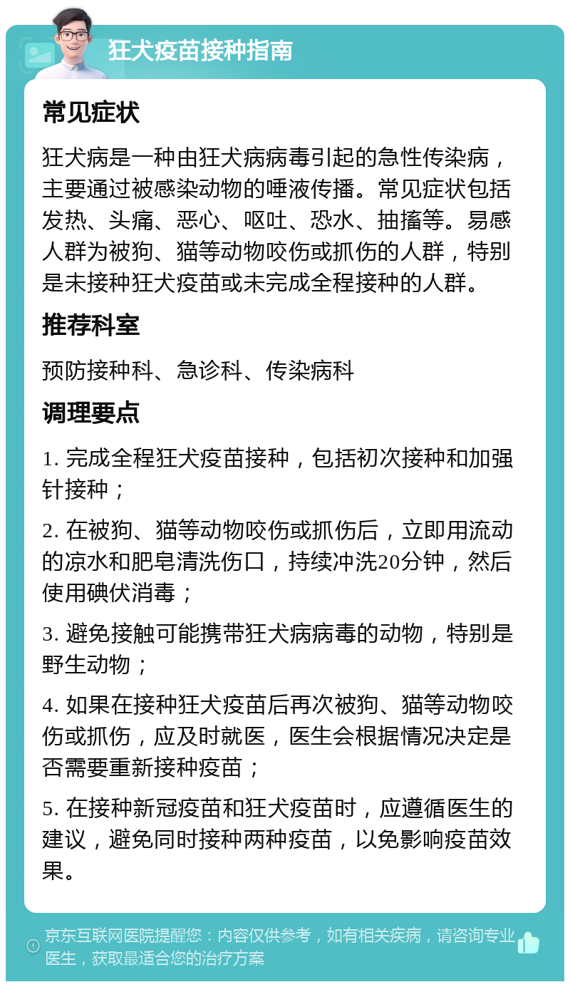 狂犬疫苗接种指南 常见症状 狂犬病是一种由狂犬病病毒引起的急性传染病，主要通过被感染动物的唾液传播。常见症状包括发热、头痛、恶心、呕吐、恐水、抽搐等。易感人群为被狗、猫等动物咬伤或抓伤的人群，特别是未接种狂犬疫苗或未完成全程接种的人群。 推荐科室 预防接种科、急诊科、传染病科 调理要点 1. 完成全程狂犬疫苗接种，包括初次接种和加强针接种； 2. 在被狗、猫等动物咬伤或抓伤后，立即用流动的凉水和肥皂清洗伤口，持续冲洗20分钟，然后使用碘伏消毒； 3. 避免接触可能携带狂犬病病毒的动物，特别是野生动物； 4. 如果在接种狂犬疫苗后再次被狗、猫等动物咬伤或抓伤，应及时就医，医生会根据情况决定是否需要重新接种疫苗； 5. 在接种新冠疫苗和狂犬疫苗时，应遵循医生的建议，避免同时接种两种疫苗，以免影响疫苗效果。