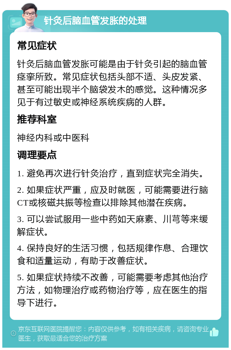 针灸后脑血管发胀的处理 常见症状 针灸后脑血管发胀可能是由于针灸引起的脑血管痉挛所致。常见症状包括头部不适、头皮发紧、甚至可能出现半个脑袋发木的感觉。这种情况多见于有过敏史或神经系统疾病的人群。 推荐科室 神经内科或中医科 调理要点 1. 避免再次进行针灸治疗，直到症状完全消失。 2. 如果症状严重，应及时就医，可能需要进行脑CT或核磁共振等检查以排除其他潜在疾病。 3. 可以尝试服用一些中药如天麻素、川芎等来缓解症状。 4. 保持良好的生活习惯，包括规律作息、合理饮食和适量运动，有助于改善症状。 5. 如果症状持续不改善，可能需要考虑其他治疗方法，如物理治疗或药物治疗等，应在医生的指导下进行。