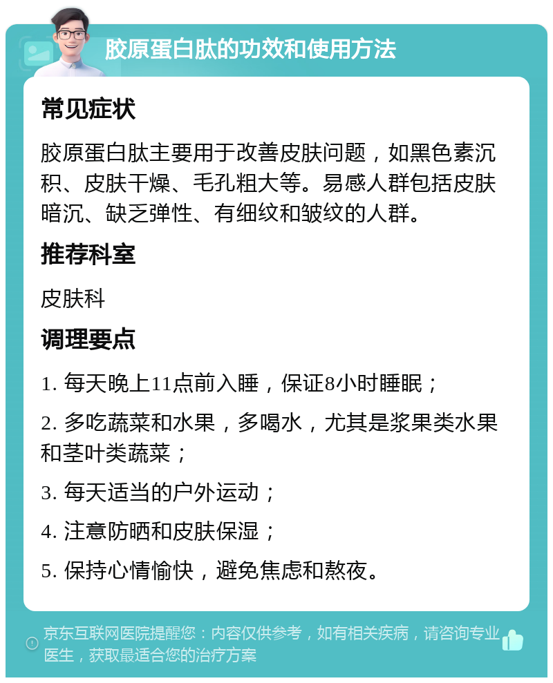 胶原蛋白肽的功效和使用方法 常见症状 胶原蛋白肽主要用于改善皮肤问题，如黑色素沉积、皮肤干燥、毛孔粗大等。易感人群包括皮肤暗沉、缺乏弹性、有细纹和皱纹的人群。 推荐科室 皮肤科 调理要点 1. 每天晚上11点前入睡，保证8小时睡眠； 2. 多吃蔬菜和水果，多喝水，尤其是浆果类水果和茎叶类蔬菜； 3. 每天适当的户外运动； 4. 注意防晒和皮肤保湿； 5. 保持心情愉快，避免焦虑和熬夜。