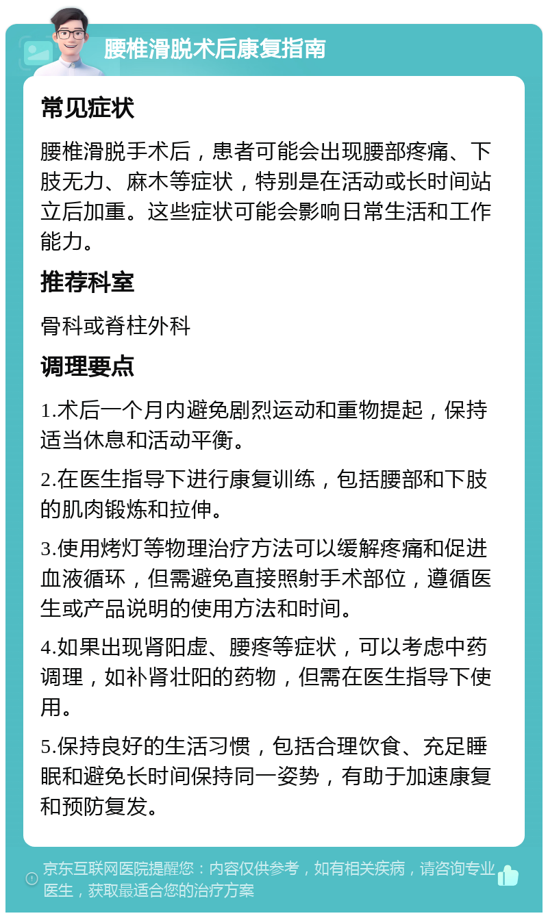 腰椎滑脱术后康复指南 常见症状 腰椎滑脱手术后，患者可能会出现腰部疼痛、下肢无力、麻木等症状，特别是在活动或长时间站立后加重。这些症状可能会影响日常生活和工作能力。 推荐科室 骨科或脊柱外科 调理要点 1.术后一个月内避免剧烈运动和重物提起，保持适当休息和活动平衡。 2.在医生指导下进行康复训练，包括腰部和下肢的肌肉锻炼和拉伸。 3.使用烤灯等物理治疗方法可以缓解疼痛和促进血液循环，但需避免直接照射手术部位，遵循医生或产品说明的使用方法和时间。 4.如果出现肾阳虚、腰疼等症状，可以考虑中药调理，如补肾壮阳的药物，但需在医生指导下使用。 5.保持良好的生活习惯，包括合理饮食、充足睡眠和避免长时间保持同一姿势，有助于加速康复和预防复发。