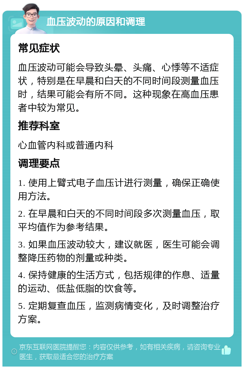 血压波动的原因和调理 常见症状 血压波动可能会导致头晕、头痛、心悸等不适症状，特别是在早晨和白天的不同时间段测量血压时，结果可能会有所不同。这种现象在高血压患者中较为常见。 推荐科室 心血管内科或普通内科 调理要点 1. 使用上臂式电子血压计进行测量，确保正确使用方法。 2. 在早晨和白天的不同时间段多次测量血压，取平均值作为参考结果。 3. 如果血压波动较大，建议就医，医生可能会调整降压药物的剂量或种类。 4. 保持健康的生活方式，包括规律的作息、适量的运动、低盐低脂的饮食等。 5. 定期复查血压，监测病情变化，及时调整治疗方案。