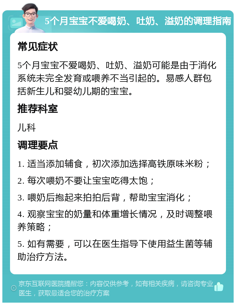 5个月宝宝不爱喝奶、吐奶、溢奶的调理指南 常见症状 5个月宝宝不爱喝奶、吐奶、溢奶可能是由于消化系统未完全发育或喂养不当引起的。易感人群包括新生儿和婴幼儿期的宝宝。 推荐科室 儿科 调理要点 1. 适当添加辅食，初次添加选择高铁原味米粉； 2. 每次喂奶不要让宝宝吃得太饱； 3. 喂奶后抱起来拍拍后背，帮助宝宝消化； 4. 观察宝宝的奶量和体重增长情况，及时调整喂养策略； 5. 如有需要，可以在医生指导下使用益生菌等辅助治疗方法。