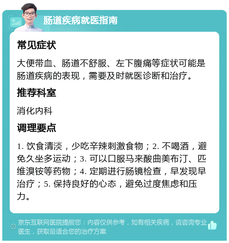 肠道疾病就医指南 常见症状 大便带血、肠道不舒服、左下腹痛等症状可能是肠道疾病的表现，需要及时就医诊断和治疗。 推荐科室 消化内科 调理要点 1. 饮食清淡，少吃辛辣刺激食物；2. 不喝酒，避免久坐多运动；3. 可以口服马来酸曲美布汀、匹维溴铵等药物；4. 定期进行肠镜检查，早发现早治疗；5. 保持良好的心态，避免过度焦虑和压力。