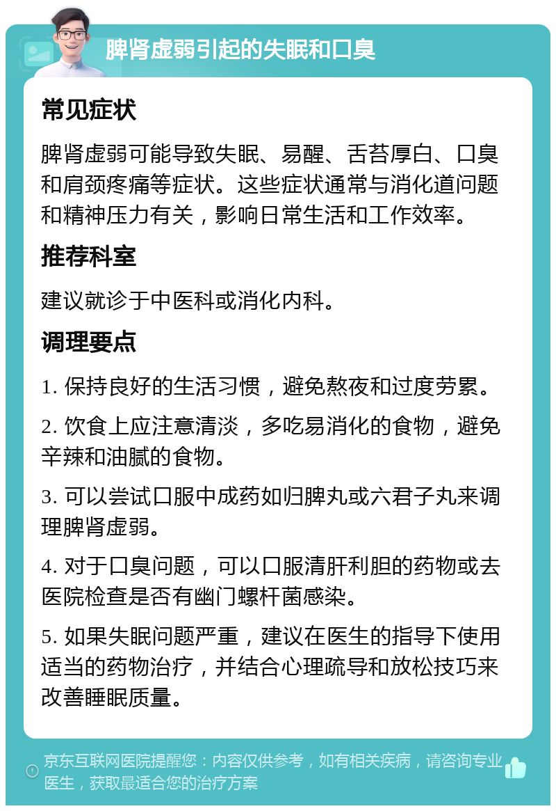 脾肾虚弱引起的失眠和口臭 常见症状 脾肾虚弱可能导致失眠、易醒、舌苔厚白、口臭和肩颈疼痛等症状。这些症状通常与消化道问题和精神压力有关，影响日常生活和工作效率。 推荐科室 建议就诊于中医科或消化内科。 调理要点 1. 保持良好的生活习惯，避免熬夜和过度劳累。 2. 饮食上应注意清淡，多吃易消化的食物，避免辛辣和油腻的食物。 3. 可以尝试口服中成药如归脾丸或六君子丸来调理脾肾虚弱。 4. 对于口臭问题，可以口服清肝利胆的药物或去医院检查是否有幽门螺杆菌感染。 5. 如果失眠问题严重，建议在医生的指导下使用适当的药物治疗，并结合心理疏导和放松技巧来改善睡眠质量。