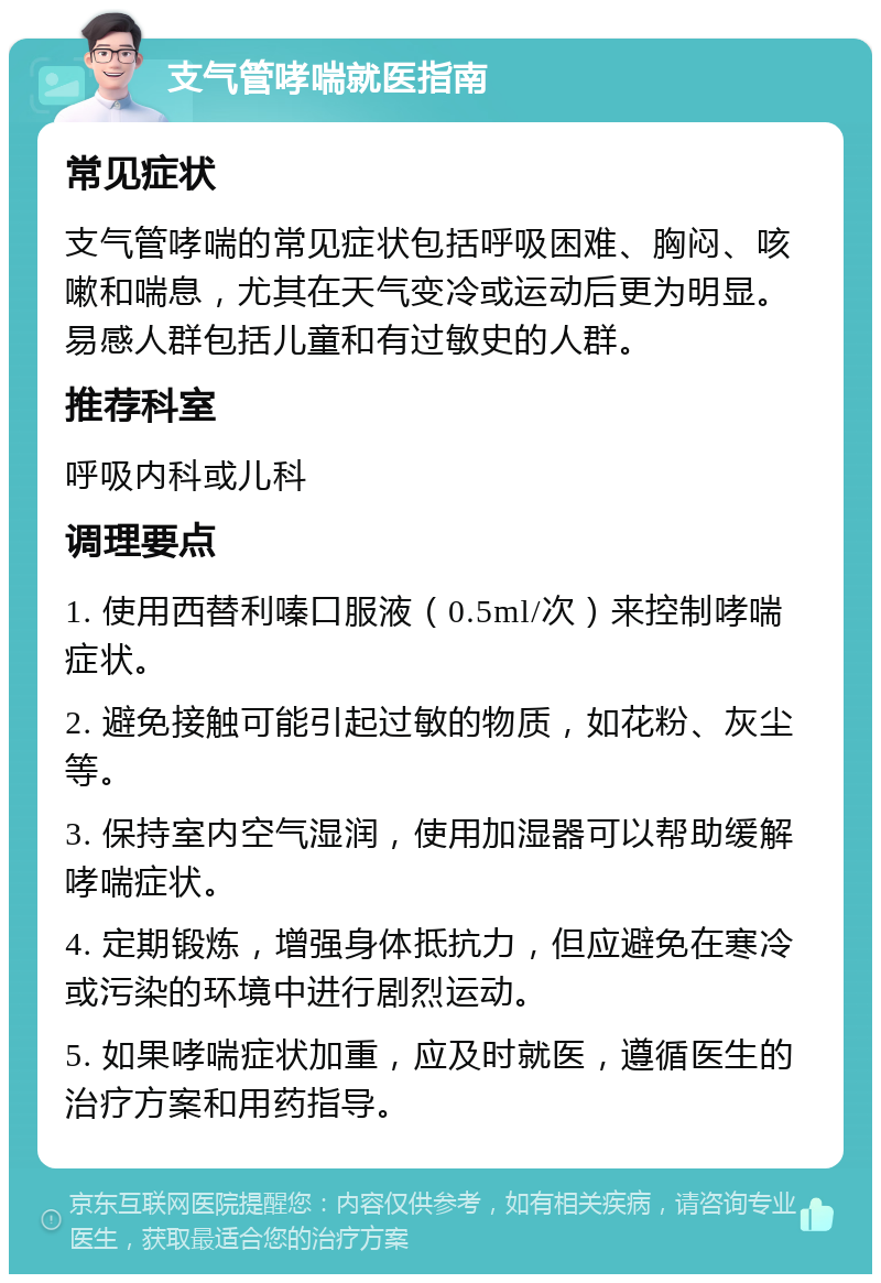 支气管哮喘就医指南 常见症状 支气管哮喘的常见症状包括呼吸困难、胸闷、咳嗽和喘息，尤其在天气变冷或运动后更为明显。易感人群包括儿童和有过敏史的人群。 推荐科室 呼吸内科或儿科 调理要点 1. 使用西替利嗪口服液（0.5ml/次）来控制哮喘症状。 2. 避免接触可能引起过敏的物质，如花粉、灰尘等。 3. 保持室内空气湿润，使用加湿器可以帮助缓解哮喘症状。 4. 定期锻炼，增强身体抵抗力，但应避免在寒冷或污染的环境中进行剧烈运动。 5. 如果哮喘症状加重，应及时就医，遵循医生的治疗方案和用药指导。