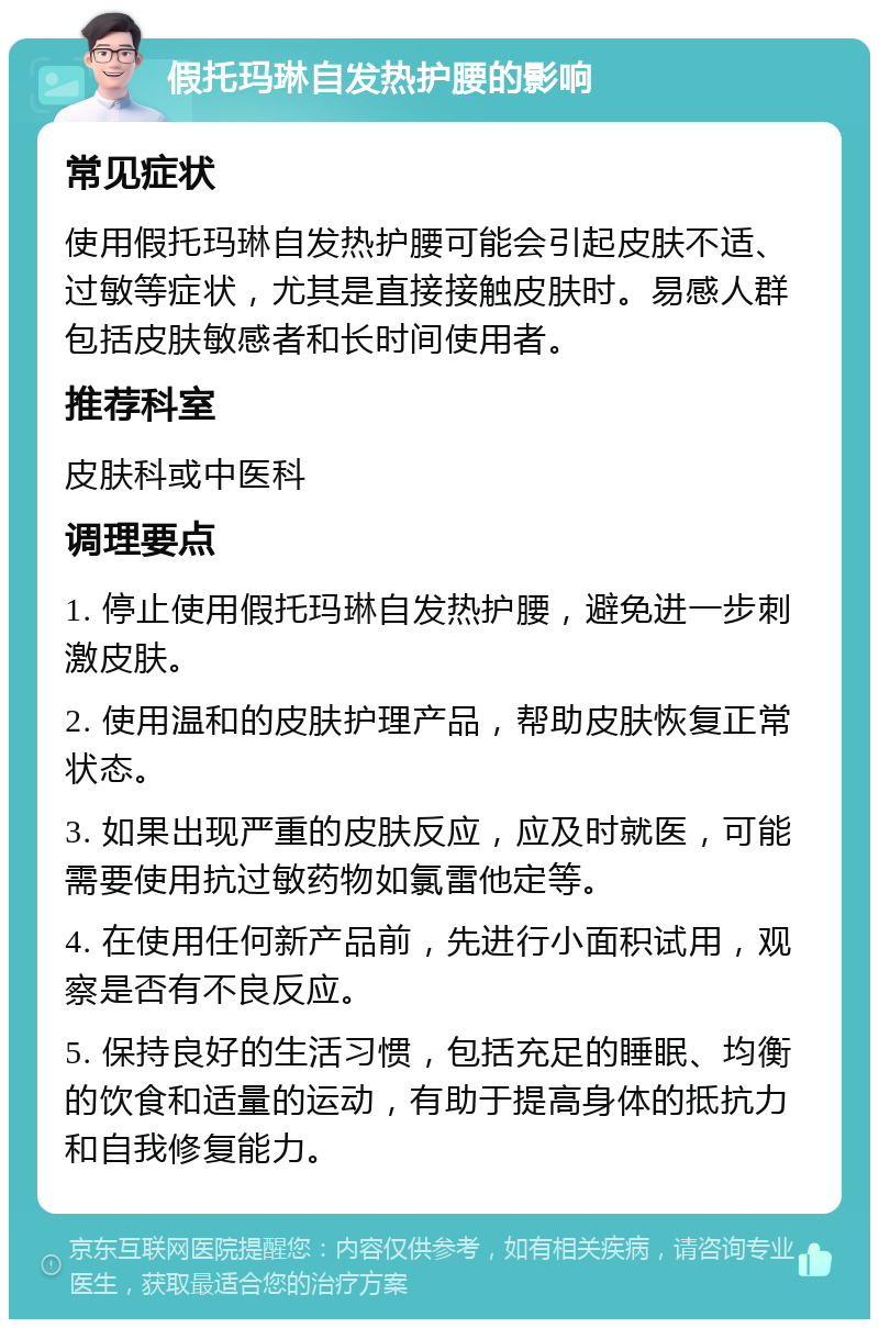 假托玛琳自发热护腰的影响 常见症状 使用假托玛琳自发热护腰可能会引起皮肤不适、过敏等症状，尤其是直接接触皮肤时。易感人群包括皮肤敏感者和长时间使用者。 推荐科室 皮肤科或中医科 调理要点 1. 停止使用假托玛琳自发热护腰，避免进一步刺激皮肤。 2. 使用温和的皮肤护理产品，帮助皮肤恢复正常状态。 3. 如果出现严重的皮肤反应，应及时就医，可能需要使用抗过敏药物如氯雷他定等。 4. 在使用任何新产品前，先进行小面积试用，观察是否有不良反应。 5. 保持良好的生活习惯，包括充足的睡眠、均衡的饮食和适量的运动，有助于提高身体的抵抗力和自我修复能力。