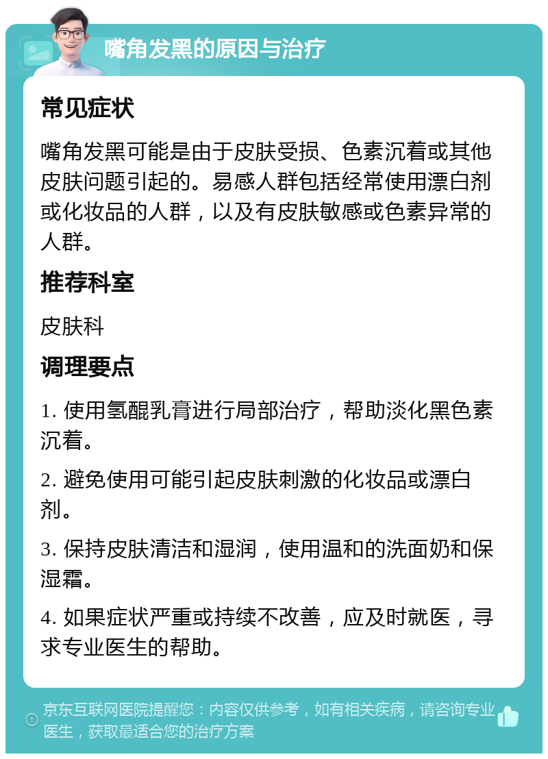 嘴角发黑的原因与治疗 常见症状 嘴角发黑可能是由于皮肤受损、色素沉着或其他皮肤问题引起的。易感人群包括经常使用漂白剂或化妆品的人群，以及有皮肤敏感或色素异常的人群。 推荐科室 皮肤科 调理要点 1. 使用氢醌乳膏进行局部治疗，帮助淡化黑色素沉着。 2. 避免使用可能引起皮肤刺激的化妆品或漂白剂。 3. 保持皮肤清洁和湿润，使用温和的洗面奶和保湿霜。 4. 如果症状严重或持续不改善，应及时就医，寻求专业医生的帮助。