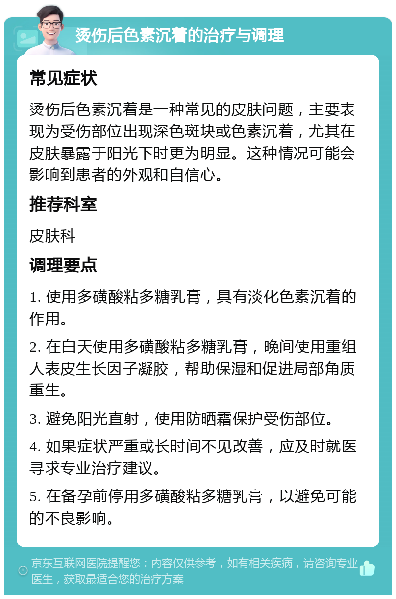 烫伤后色素沉着的治疗与调理 常见症状 烫伤后色素沉着是一种常见的皮肤问题，主要表现为受伤部位出现深色斑块或色素沉着，尤其在皮肤暴露于阳光下时更为明显。这种情况可能会影响到患者的外观和自信心。 推荐科室 皮肤科 调理要点 1. 使用多磺酸粘多糖乳膏，具有淡化色素沉着的作用。 2. 在白天使用多磺酸粘多糖乳膏，晚间使用重组人表皮生长因子凝胶，帮助保湿和促进局部角质重生。 3. 避免阳光直射，使用防晒霜保护受伤部位。 4. 如果症状严重或长时间不见改善，应及时就医寻求专业治疗建议。 5. 在备孕前停用多磺酸粘多糖乳膏，以避免可能的不良影响。