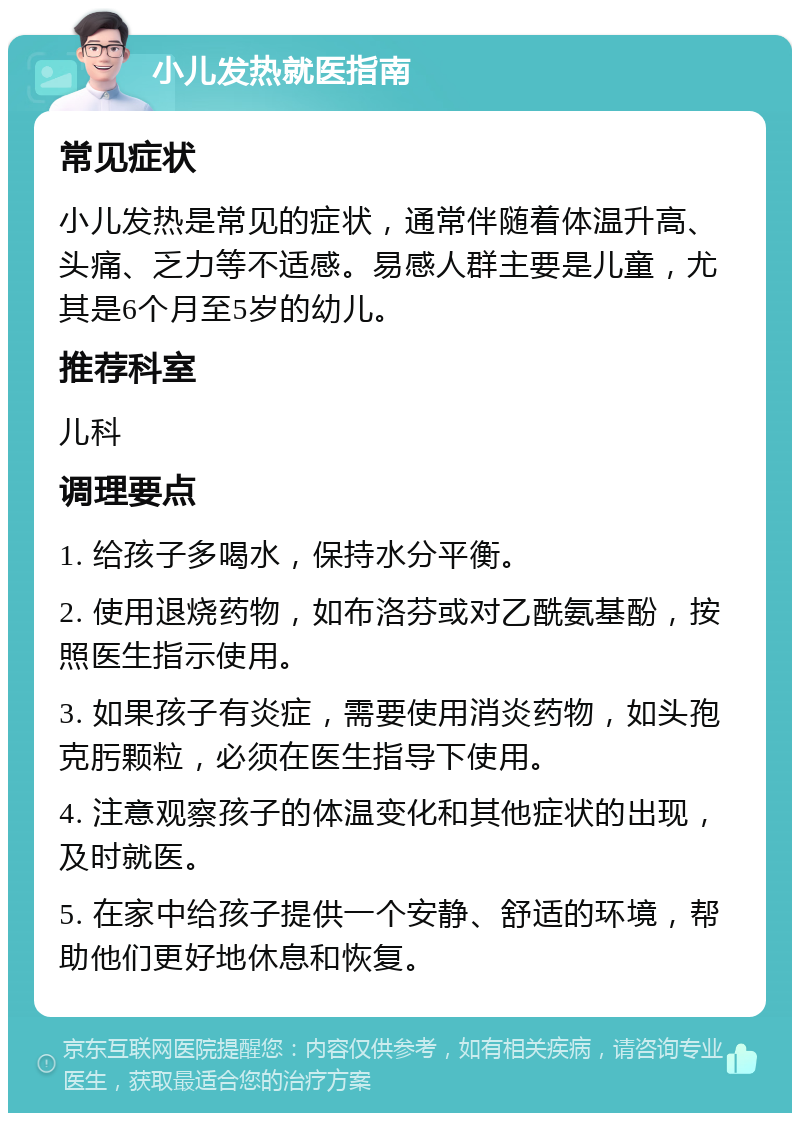 小儿发热就医指南 常见症状 小儿发热是常见的症状，通常伴随着体温升高、头痛、乏力等不适感。易感人群主要是儿童，尤其是6个月至5岁的幼儿。 推荐科室 儿科 调理要点 1. 给孩子多喝水，保持水分平衡。 2. 使用退烧药物，如布洛芬或对乙酰氨基酚，按照医生指示使用。 3. 如果孩子有炎症，需要使用消炎药物，如头孢克肟颗粒，必须在医生指导下使用。 4. 注意观察孩子的体温变化和其他症状的出现，及时就医。 5. 在家中给孩子提供一个安静、舒适的环境，帮助他们更好地休息和恢复。