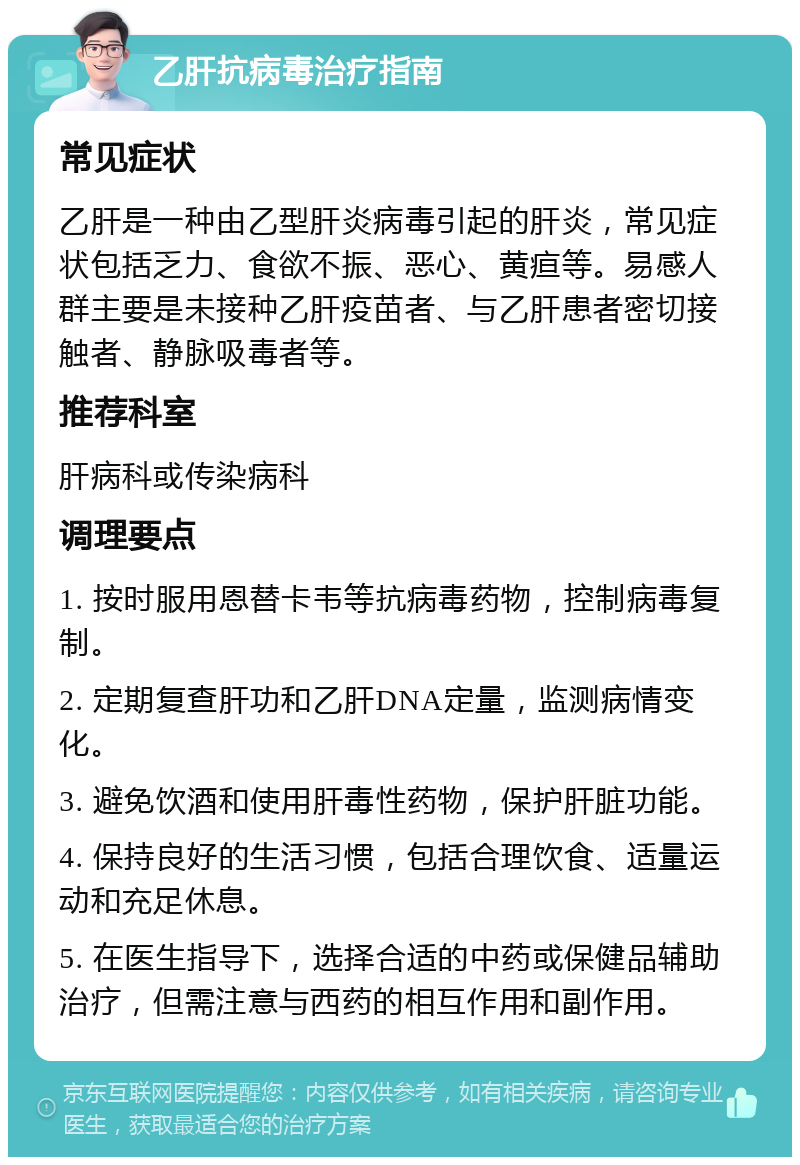 乙肝抗病毒治疗指南 常见症状 乙肝是一种由乙型肝炎病毒引起的肝炎，常见症状包括乏力、食欲不振、恶心、黄疸等。易感人群主要是未接种乙肝疫苗者、与乙肝患者密切接触者、静脉吸毒者等。 推荐科室 肝病科或传染病科 调理要点 1. 按时服用恩替卡韦等抗病毒药物，控制病毒复制。 2. 定期复查肝功和乙肝DNA定量，监测病情变化。 3. 避免饮酒和使用肝毒性药物，保护肝脏功能。 4. 保持良好的生活习惯，包括合理饮食、适量运动和充足休息。 5. 在医生指导下，选择合适的中药或保健品辅助治疗，但需注意与西药的相互作用和副作用。