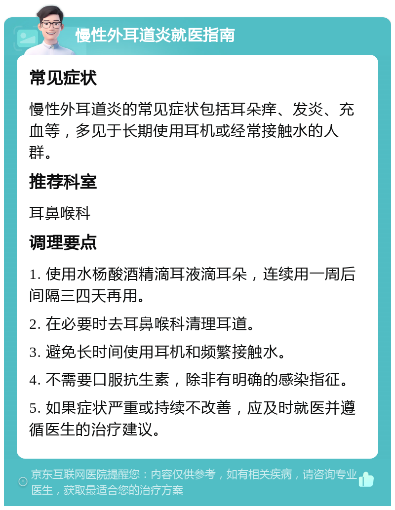 慢性外耳道炎就医指南 常见症状 慢性外耳道炎的常见症状包括耳朵痒、发炎、充血等，多见于长期使用耳机或经常接触水的人群。 推荐科室 耳鼻喉科 调理要点 1. 使用水杨酸酒精滴耳液滴耳朵，连续用一周后间隔三四天再用。 2. 在必要时去耳鼻喉科清理耳道。 3. 避免长时间使用耳机和频繁接触水。 4. 不需要口服抗生素，除非有明确的感染指征。 5. 如果症状严重或持续不改善，应及时就医并遵循医生的治疗建议。