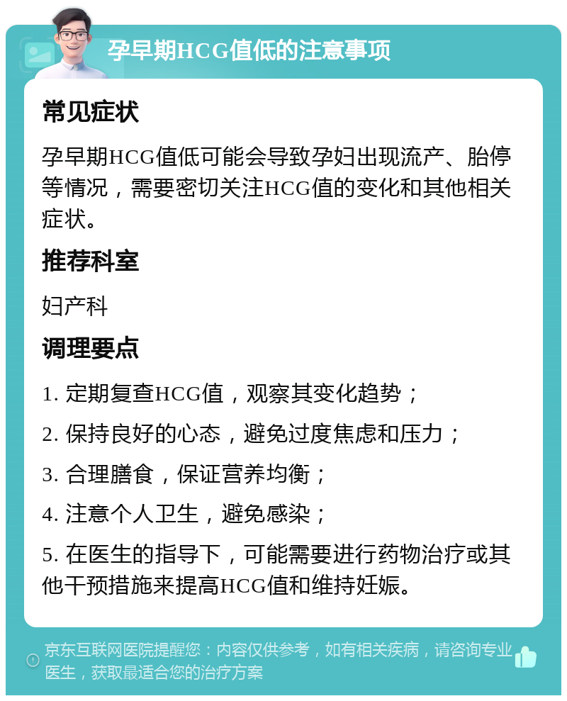 孕早期HCG值低的注意事项 常见症状 孕早期HCG值低可能会导致孕妇出现流产、胎停等情况，需要密切关注HCG值的变化和其他相关症状。 推荐科室 妇产科 调理要点 1. 定期复查HCG值，观察其变化趋势； 2. 保持良好的心态，避免过度焦虑和压力； 3. 合理膳食，保证营养均衡； 4. 注意个人卫生，避免感染； 5. 在医生的指导下，可能需要进行药物治疗或其他干预措施来提高HCG值和维持妊娠。