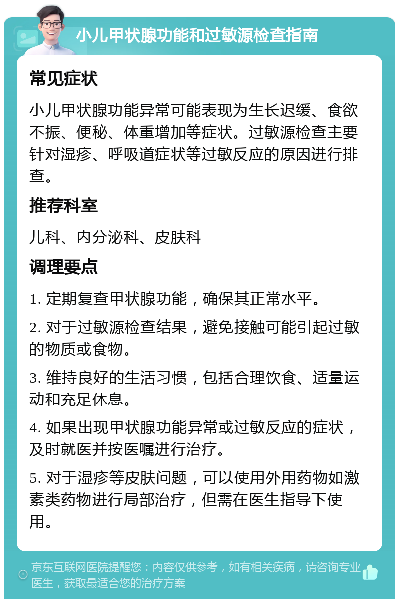 小儿甲状腺功能和过敏源检查指南 常见症状 小儿甲状腺功能异常可能表现为生长迟缓、食欲不振、便秘、体重增加等症状。过敏源检查主要针对湿疹、呼吸道症状等过敏反应的原因进行排查。 推荐科室 儿科、内分泌科、皮肤科 调理要点 1. 定期复查甲状腺功能，确保其正常水平。 2. 对于过敏源检查结果，避免接触可能引起过敏的物质或食物。 3. 维持良好的生活习惯，包括合理饮食、适量运动和充足休息。 4. 如果出现甲状腺功能异常或过敏反应的症状，及时就医并按医嘱进行治疗。 5. 对于湿疹等皮肤问题，可以使用外用药物如激素类药物进行局部治疗，但需在医生指导下使用。