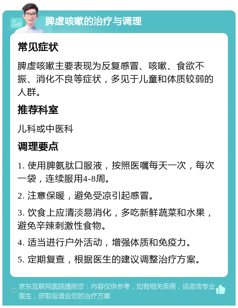 脾虚咳嗽的治疗与调理 常见症状 脾虚咳嗽主要表现为反复感冒、咳嗽、食欲不振、消化不良等症状，多见于儿童和体质较弱的人群。 推荐科室 儿科或中医科 调理要点 1. 使用脾氨肽口服液，按照医嘱每天一次，每次一袋，连续服用4-8周。 2. 注意保暖，避免受凉引起感冒。 3. 饮食上应清淡易消化，多吃新鲜蔬菜和水果，避免辛辣刺激性食物。 4. 适当进行户外活动，增强体质和免疫力。 5. 定期复查，根据医生的建议调整治疗方案。