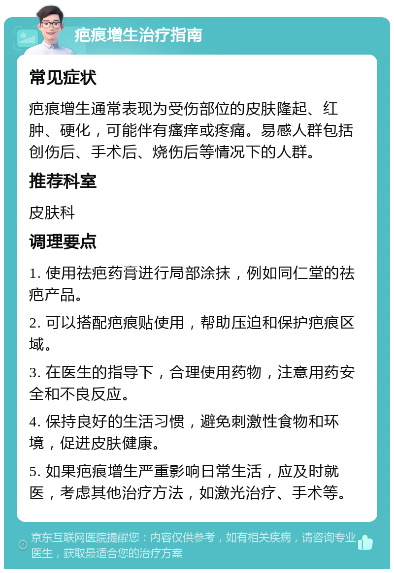 疤痕增生治疗指南 常见症状 疤痕增生通常表现为受伤部位的皮肤隆起、红肿、硬化，可能伴有瘙痒或疼痛。易感人群包括创伤后、手术后、烧伤后等情况下的人群。 推荐科室 皮肤科 调理要点 1. 使用祛疤药膏进行局部涂抹，例如同仁堂的祛疤产品。 2. 可以搭配疤痕贴使用，帮助压迫和保护疤痕区域。 3. 在医生的指导下，合理使用药物，注意用药安全和不良反应。 4. 保持良好的生活习惯，避免刺激性食物和环境，促进皮肤健康。 5. 如果疤痕增生严重影响日常生活，应及时就医，考虑其他治疗方法，如激光治疗、手术等。