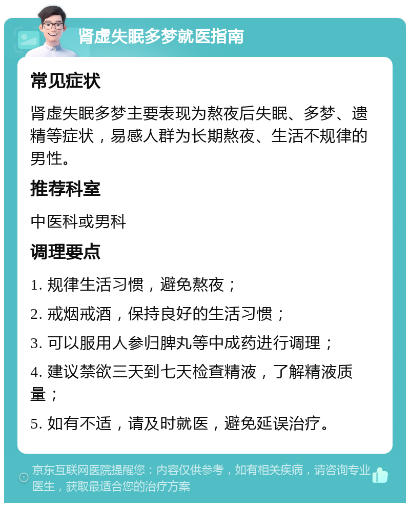 肾虚失眠多梦就医指南 常见症状 肾虚失眠多梦主要表现为熬夜后失眠、多梦、遗精等症状，易感人群为长期熬夜、生活不规律的男性。 推荐科室 中医科或男科 调理要点 1. 规律生活习惯，避免熬夜； 2. 戒烟戒酒，保持良好的生活习惯； 3. 可以服用人参归脾丸等中成药进行调理； 4. 建议禁欲三天到七天检查精液，了解精液质量； 5. 如有不适，请及时就医，避免延误治疗。