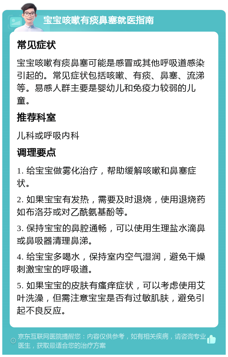 宝宝咳嗽有痰鼻塞就医指南 常见症状 宝宝咳嗽有痰鼻塞可能是感冒或其他呼吸道感染引起的。常见症状包括咳嗽、有痰、鼻塞、流涕等。易感人群主要是婴幼儿和免疫力较弱的儿童。 推荐科室 儿科或呼吸内科 调理要点 1. 给宝宝做雾化治疗，帮助缓解咳嗽和鼻塞症状。 2. 如果宝宝有发热，需要及时退烧，使用退烧药如布洛芬或对乙酰氨基酚等。 3. 保持宝宝的鼻腔通畅，可以使用生理盐水滴鼻或鼻吸器清理鼻涕。 4. 给宝宝多喝水，保持室内空气湿润，避免干燥刺激宝宝的呼吸道。 5. 如果宝宝的皮肤有瘙痒症状，可以考虑使用艾叶洗澡，但需注意宝宝是否有过敏肌肤，避免引起不良反应。