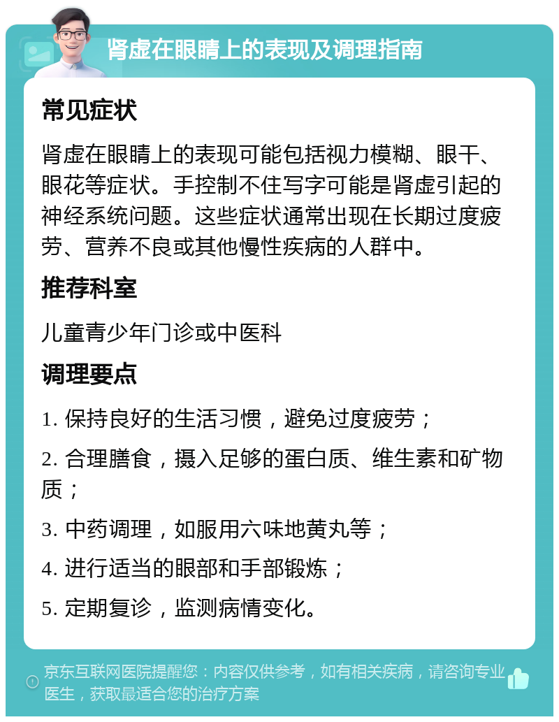 肾虚在眼睛上的表现及调理指南 常见症状 肾虚在眼睛上的表现可能包括视力模糊、眼干、眼花等症状。手控制不住写字可能是肾虚引起的神经系统问题。这些症状通常出现在长期过度疲劳、营养不良或其他慢性疾病的人群中。 推荐科室 儿童青少年门诊或中医科 调理要点 1. 保持良好的生活习惯，避免过度疲劳； 2. 合理膳食，摄入足够的蛋白质、维生素和矿物质； 3. 中药调理，如服用六味地黄丸等； 4. 进行适当的眼部和手部锻炼； 5. 定期复诊，监测病情变化。