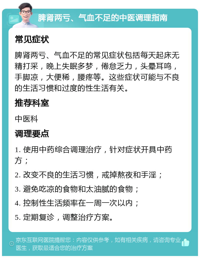 脾肾两亏、气血不足的中医调理指南 常见症状 脾肾两亏、气血不足的常见症状包括每天起床无精打采，晚上失眠多梦，倦怠乏力，头晕耳鸣，手脚凉，大便稀，腰疼等。这些症状可能与不良的生活习惯和过度的性生活有关。 推荐科室 中医科 调理要点 1. 使用中药综合调理治疗，针对症状开具中药方； 2. 改变不良的生活习惯，戒掉熬夜和手淫； 3. 避免吃凉的食物和太油腻的食物； 4. 控制性生活频率在一周一次以内； 5. 定期复诊，调整治疗方案。