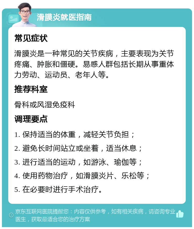 滑膜炎就医指南 常见症状 滑膜炎是一种常见的关节疾病，主要表现为关节疼痛、肿胀和僵硬。易感人群包括长期从事重体力劳动、运动员、老年人等。 推荐科室 骨科或风湿免疫科 调理要点 1. 保持适当的体重，减轻关节负担； 2. 避免长时间站立或坐着，适当休息； 3. 进行适当的运动，如游泳、瑜伽等； 4. 使用药物治疗，如滑膜炎片、乐松等； 5. 在必要时进行手术治疗。