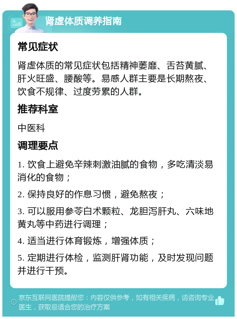 肾虚体质调养指南 常见症状 肾虚体质的常见症状包括精神萎靡、舌苔黄腻、肝火旺盛、腰酸等。易感人群主要是长期熬夜、饮食不规律、过度劳累的人群。 推荐科室 中医科 调理要点 1. 饮食上避免辛辣刺激油腻的食物，多吃清淡易消化的食物； 2. 保持良好的作息习惯，避免熬夜； 3. 可以服用参苓白术颗粒、龙胆泻肝丸、六味地黄丸等中药进行调理； 4. 适当进行体育锻炼，增强体质； 5. 定期进行体检，监测肝肾功能，及时发现问题并进行干预。