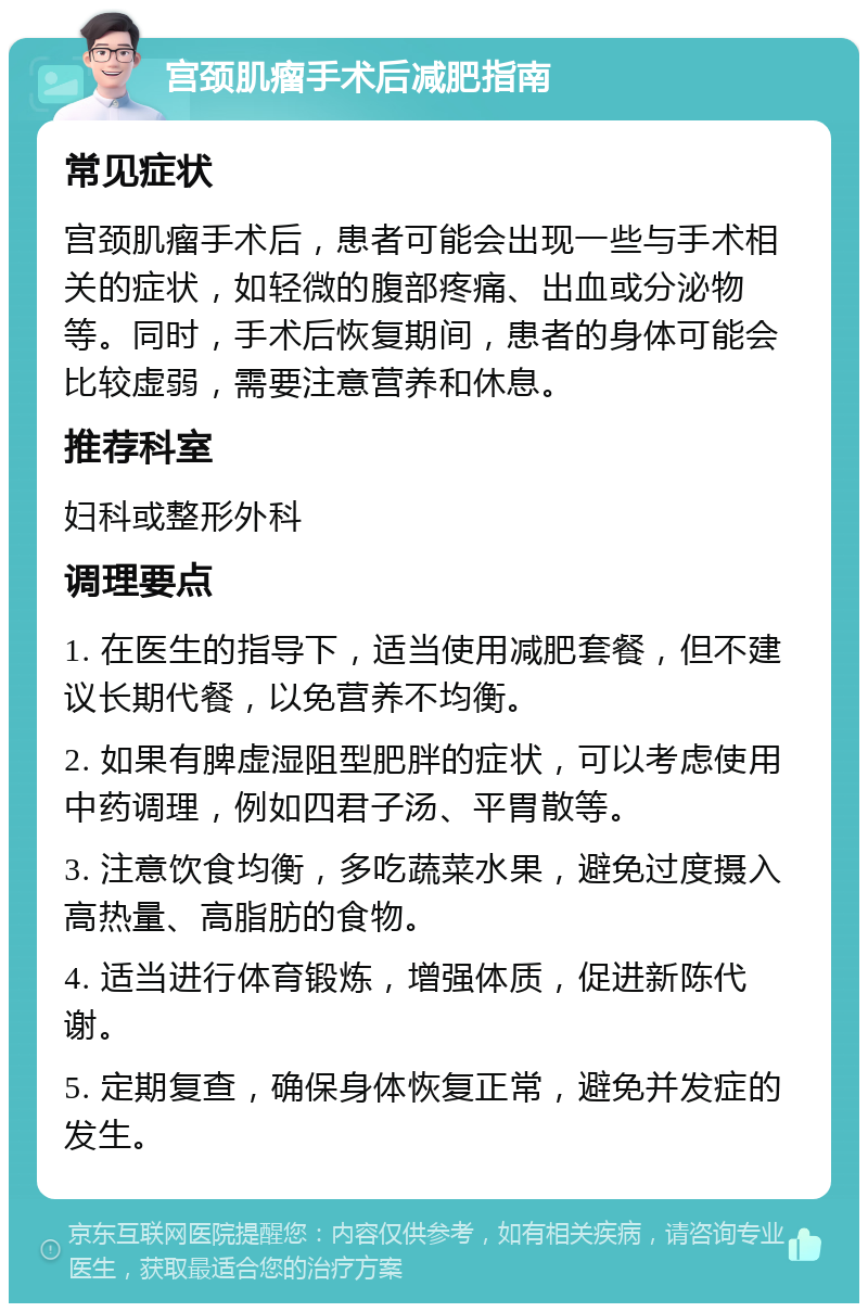 宫颈肌瘤手术后减肥指南 常见症状 宫颈肌瘤手术后，患者可能会出现一些与手术相关的症状，如轻微的腹部疼痛、出血或分泌物等。同时，手术后恢复期间，患者的身体可能会比较虚弱，需要注意营养和休息。 推荐科室 妇科或整形外科 调理要点 1. 在医生的指导下，适当使用减肥套餐，但不建议长期代餐，以免营养不均衡。 2. 如果有脾虚湿阻型肥胖的症状，可以考虑使用中药调理，例如四君子汤、平胃散等。 3. 注意饮食均衡，多吃蔬菜水果，避免过度摄入高热量、高脂肪的食物。 4. 适当进行体育锻炼，增强体质，促进新陈代谢。 5. 定期复查，确保身体恢复正常，避免并发症的发生。