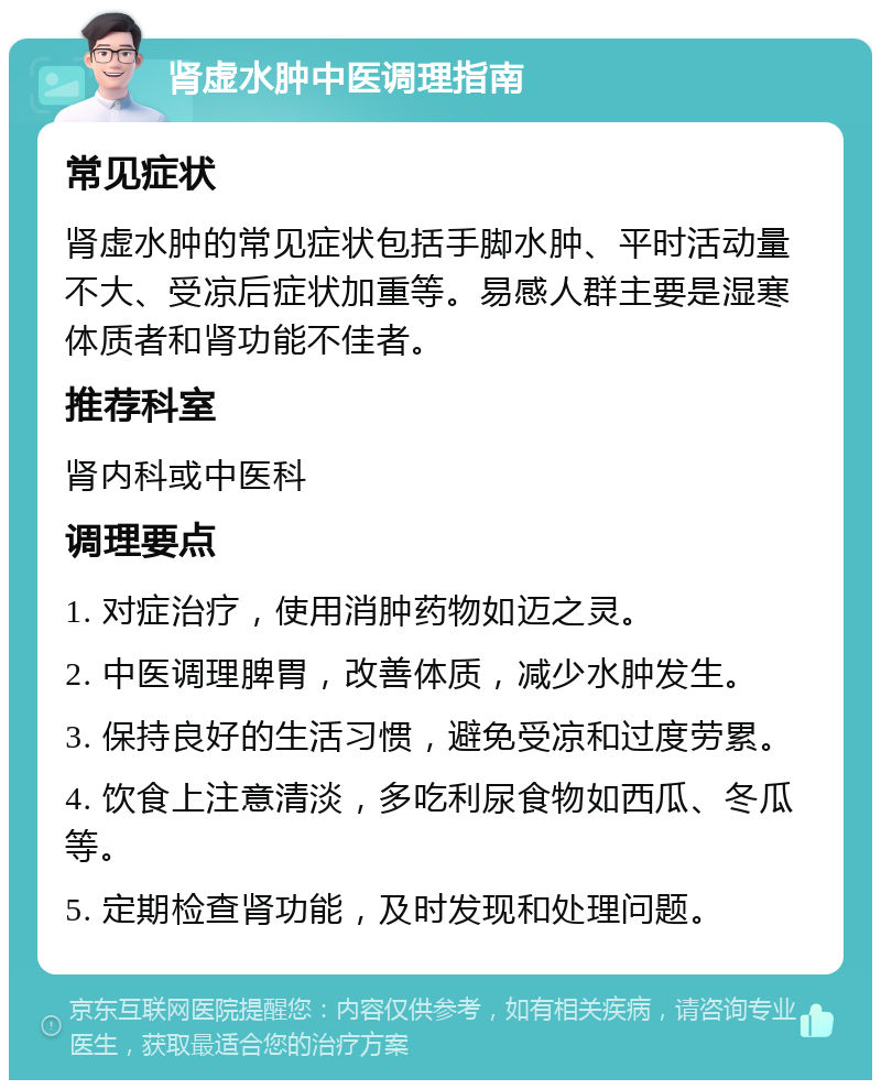 肾虚水肿中医调理指南 常见症状 肾虚水肿的常见症状包括手脚水肿、平时活动量不大、受凉后症状加重等。易感人群主要是湿寒体质者和肾功能不佳者。 推荐科室 肾内科或中医科 调理要点 1. 对症治疗，使用消肿药物如迈之灵。 2. 中医调理脾胃，改善体质，减少水肿发生。 3. 保持良好的生活习惯，避免受凉和过度劳累。 4. 饮食上注意清淡，多吃利尿食物如西瓜、冬瓜等。 5. 定期检查肾功能，及时发现和处理问题。