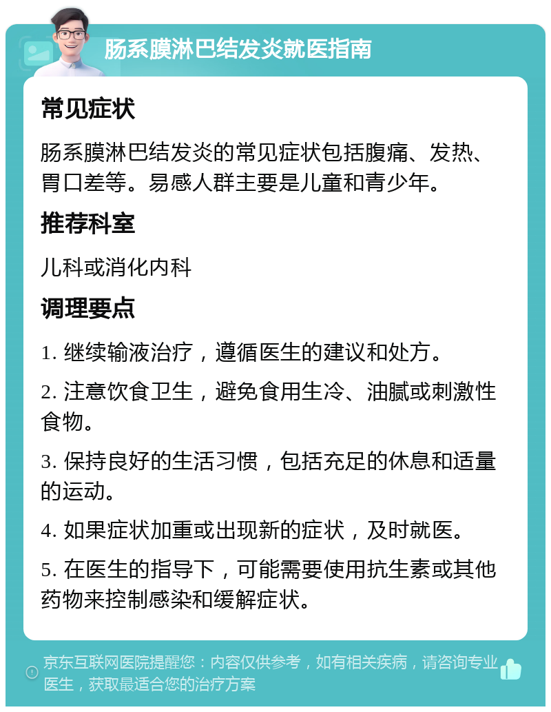 肠系膜淋巴结发炎就医指南 常见症状 肠系膜淋巴结发炎的常见症状包括腹痛、发热、胃口差等。易感人群主要是儿童和青少年。 推荐科室 儿科或消化内科 调理要点 1. 继续输液治疗，遵循医生的建议和处方。 2. 注意饮食卫生，避免食用生冷、油腻或刺激性食物。 3. 保持良好的生活习惯，包括充足的休息和适量的运动。 4. 如果症状加重或出现新的症状，及时就医。 5. 在医生的指导下，可能需要使用抗生素或其他药物来控制感染和缓解症状。