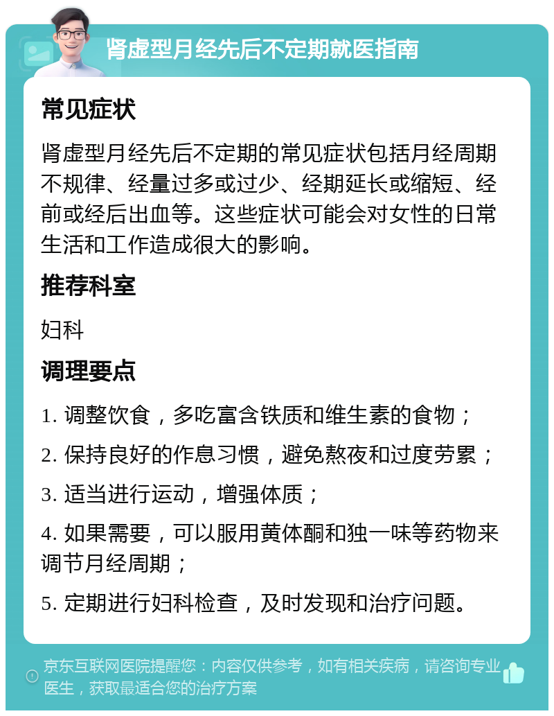 肾虚型月经先后不定期就医指南 常见症状 肾虚型月经先后不定期的常见症状包括月经周期不规律、经量过多或过少、经期延长或缩短、经前或经后出血等。这些症状可能会对女性的日常生活和工作造成很大的影响。 推荐科室 妇科 调理要点 1. 调整饮食，多吃富含铁质和维生素的食物； 2. 保持良好的作息习惯，避免熬夜和过度劳累； 3. 适当进行运动，增强体质； 4. 如果需要，可以服用黄体酮和独一味等药物来调节月经周期； 5. 定期进行妇科检查，及时发现和治疗问题。