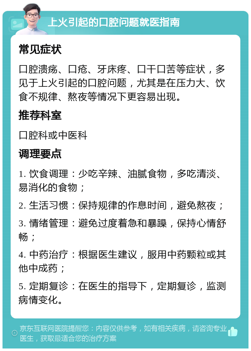 上火引起的口腔问题就医指南 常见症状 口腔溃疡、口疮、牙床疼、口干口苦等症状，多见于上火引起的口腔问题，尤其是在压力大、饮食不规律、熬夜等情况下更容易出现。 推荐科室 口腔科或中医科 调理要点 1. 饮食调理：少吃辛辣、油腻食物，多吃清淡、易消化的食物； 2. 生活习惯：保持规律的作息时间，避免熬夜； 3. 情绪管理：避免过度着急和暴躁，保持心情舒畅； 4. 中药治疗：根据医生建议，服用中药颗粒或其他中成药； 5. 定期复诊：在医生的指导下，定期复诊，监测病情变化。