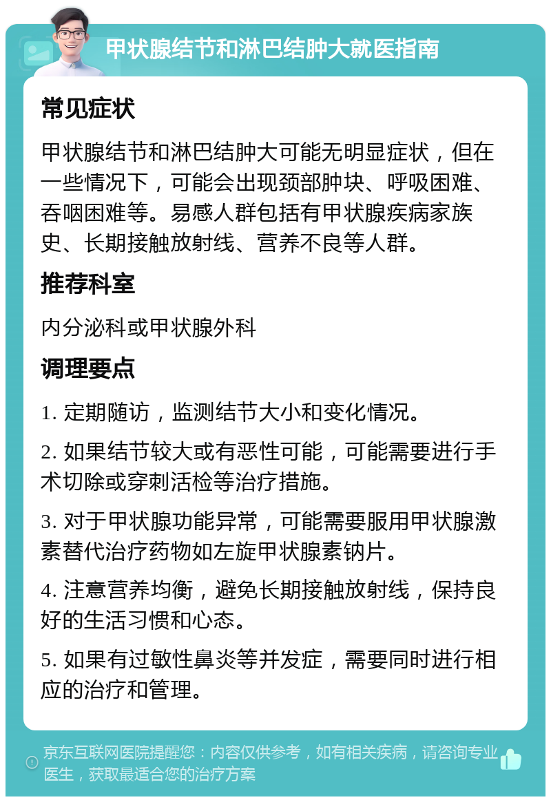 甲状腺结节和淋巴结肿大就医指南 常见症状 甲状腺结节和淋巴结肿大可能无明显症状，但在一些情况下，可能会出现颈部肿块、呼吸困难、吞咽困难等。易感人群包括有甲状腺疾病家族史、长期接触放射线、营养不良等人群。 推荐科室 内分泌科或甲状腺外科 调理要点 1. 定期随访，监测结节大小和变化情况。 2. 如果结节较大或有恶性可能，可能需要进行手术切除或穿刺活检等治疗措施。 3. 对于甲状腺功能异常，可能需要服用甲状腺激素替代治疗药物如左旋甲状腺素钠片。 4. 注意营养均衡，避免长期接触放射线，保持良好的生活习惯和心态。 5. 如果有过敏性鼻炎等并发症，需要同时进行相应的治疗和管理。