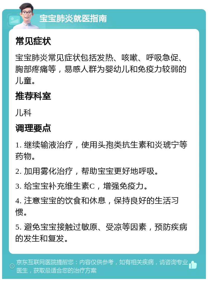 宝宝肺炎就医指南 常见症状 宝宝肺炎常见症状包括发热、咳嗽、呼吸急促、胸部疼痛等，易感人群为婴幼儿和免疫力较弱的儿童。 推荐科室 儿科 调理要点 1. 继续输液治疗，使用头孢类抗生素和炎琥宁等药物。 2. 加用雾化治疗，帮助宝宝更好地呼吸。 3. 给宝宝补充维生素C，增强免疫力。 4. 注意宝宝的饮食和休息，保持良好的生活习惯。 5. 避免宝宝接触过敏原、受凉等因素，预防疾病的发生和复发。