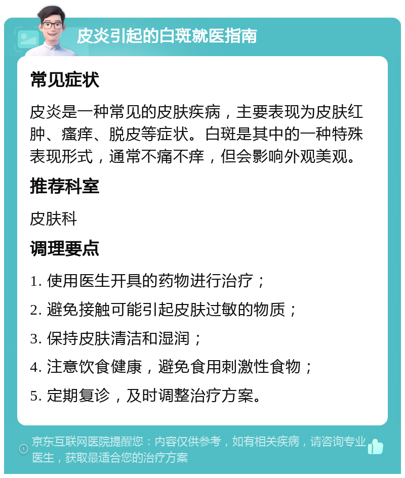 皮炎引起的白斑就医指南 常见症状 皮炎是一种常见的皮肤疾病，主要表现为皮肤红肿、瘙痒、脱皮等症状。白斑是其中的一种特殊表现形式，通常不痛不痒，但会影响外观美观。 推荐科室 皮肤科 调理要点 1. 使用医生开具的药物进行治疗； 2. 避免接触可能引起皮肤过敏的物质； 3. 保持皮肤清洁和湿润； 4. 注意饮食健康，避免食用刺激性食物； 5. 定期复诊，及时调整治疗方案。